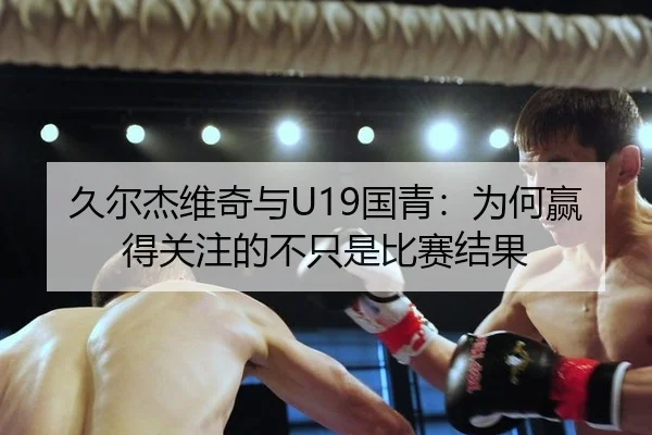 久尔杰维奇与U19国青：为何赢得关注的不只是比赛结果